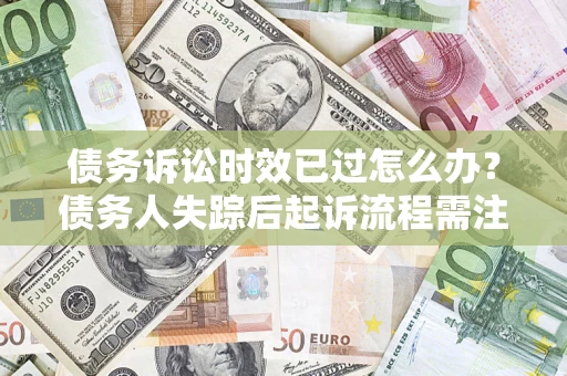济南债务诉讼时效已过怎么办？债务人失踪后起诉流程需注意什么？