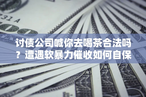 济南讨债公司喊你去喝茶合法吗？遭遇软暴力催收如何自保？