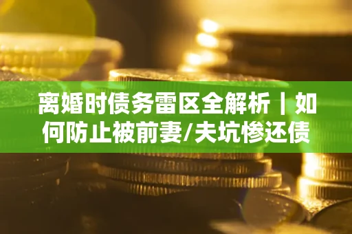 济南离婚时债务雷区全解析｜如何防止被前妻/夫坑惨还债？